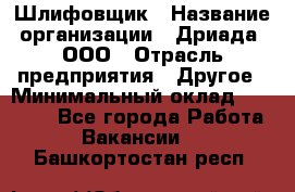 Шлифовщик › Название организации ­ Дриада, ООО › Отрасль предприятия ­ Другое › Минимальный оклад ­ 18 000 - Все города Работа » Вакансии   . Башкортостан респ.